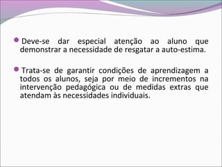 Deve-se dar especial atenção ao aluno que
demonstrar a necessidade de resgatar a auto-estima.
Trata-se de garantir condições de aprendizagem a
todos os alunos, seja por meio de incrementos na
intervenção pedagógica ou de medidas extras que
atendam às necessidades individuais.
 
