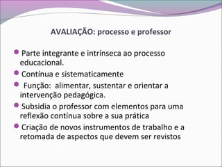 AVALIAÇÃO: processo e professor
Parte integrante e intrínseca ao processo
educacional.
Contínua e sistematicamente
 Função: alimentar, sustentar e orientar a
intervenção pedagógica.
Subsidia o professor com elementos para uma
reflexão contínua sobre a sua prática
Criação de novos instrumentos de trabalho e a
retomada de aspectos que devem ser revistos
 