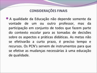 CONSIDERAÇÕES FINAIS
A qualidade da Educação não depende somente da
vontade de um ou outro professor, mas da
participação em conjunto de todos que fazem parte
do contexto escolar para as tomadas de decisões
sobre os aspectos e práticas didáticas. As metas não
se efetivarão a curto prazo, é preciso tempo e
recursos. Os PCN’s servem de instrumentos para que
se efetive as mudanças necessárias à uma educação
de qualidade.
 