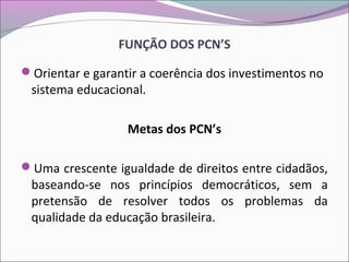 FUNÇÃO DOS PCN’S
Orientar e garantir a coerência dos investimentos no
sistema educacional.
Metas dos PCN’s
Uma crescente igualdade de direitos entre cidadãos,
baseando-se nos princípios democráticos, sem a
pretensão de resolver todos os problemas da
qualidade da educação brasileira.
 