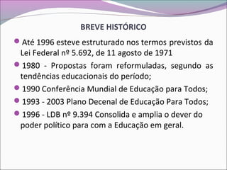 BREVE HISTÓRICO
Até 1996 esteve estruturado nos termos previstos da
Lei Federal nº 5.692, de 11 agosto de 1971
1980 - Propostas foram reformuladas, segundo as
tendências educacionais do período;
1990 Conferência Mundial de Educação para Todos;
1993 - 2003 Plano Decenal de Educação Para Todos;
1996 - LDB nº 9.394 Consolida e amplia o dever do
poder político para com a Educação em geral.
 
