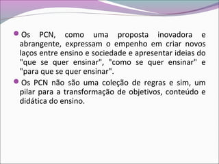 Os PCN, como uma proposta inovadora e
abrangente, expressam o empenho em criar novos
laços entre ensino e sociedade e apresentar ideias do
"que se quer ensinar", "como se quer ensinar" e
"para que se quer ensinar".
Os PCN não são uma coleção de regras e sim, um
pilar para a transformação de objetivos, conteúdo e
didática do ensino.
 