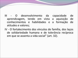 III - O desenvolvimento da capacidade de
aprendizagem, tendo em vista a aquisição de
conhecimentos e habilidades e a formação de
atitudes e valores;
IV - O fortalecimento dos vínculos de família, dos laços
de solidariedade humana e de tolerância recíproca
em que se assenta a vida social” (art. 32).
 