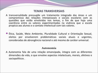 TEMAS TRANSVERSAIS
A transversalidade pressupõe um tratamento integrado das áreas e um
compromisso das relações interpessoais e sociais escolares com as
questões que estão envolvidas nos temas, a fim de que haja uma
coerência entre os valores experimentados na vivência que a escola
propicia aos alunos e o contato intelectual com tais valores.
Ética, Saúde, Meio Ambiente, Pluralidade Cultural e Orientação Sexual,
eleitos por envolverem problemáticas sociais atuais e urgentes,
consideradas de abrangência nacional e até mesmo de caráter universal.
Autonomia
A Autonomia fala de uma relação emancipada, íntegra com as diferentes
dimensões da vida, o que envolve aspectos intelectuais, morais, afetivos e
sociopolíticos .
 