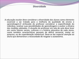 Diversidade
A educação escolar deve considerar a diversidade dos alunos como elemento
essencial a ser tratado para a melhoria da qualidade de ensino e
aprendizagem.É atribuição do professor considerar a especificidade do
indivíduo, analisar suas possibilidades de aprendizagem e avaliar a eficácia
das medidas adotadas. A atuação do professor em sala de aula deve levar
em conta fatores sociais, culturais e a história educativa de cada aluno,
como também características pessoais de déficit sensorial, motor ou
psíquico, ou de superdotação intelectual. Deve-se dar especial atenção ao
aluno que demonstrar a necessidade de resgatar a autoestima.
 