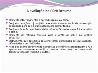 A avaliação no PCN: Resumo
Elemento integrador entre a aprendizagem e o ensino
Conjunto de ações cujo objetivo é o ajuste e a orientação da intervenção
pedagógica para que o aluno aprenda da melhor forma.
Conjunto de ações que busca obter informações sobre o que foi aprendido
e como.
Elemento de reflexão contínua para o professor sobre sua prática
educativa.
Instrumento que possibilita ao aluno tomar consciência de seus avanços,
dificuldades e possibilidades.
Ação que ocorre durante todo o processo de ensino e aprendizagem e não
apenas em momentos específicos caracterizados como fechamento de
grandes etapas de trabalho e outros.
 