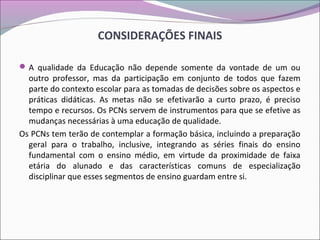 CONSIDERAÇÕES FINAIS
A qualidade da Educação não depende somente da vontade de um ou
outro professor, mas da participação em conjunto de todos que fazem
parte do contexto escolar para as tomadas de decisões sobre os aspectos e
práticas didáticas. As metas não se efetivarão a curto prazo, é preciso
tempo e recursos. Os PCNs servem de instrumentos para que se efetive as
mudanças necessárias à uma educação de qualidade.
Os PCNs tem terão de contemplar a formação básica, incluindo a preparação
geral para o trabalho, inclusive, integrando as séries finais do ensino
fundamental com o ensino médio, em virtude da proximidade de faixa
etária do alunado e das características comuns de especialização
disciplinar que esses segmentos de ensino guardam entre si.
 