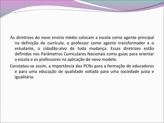 As diretrizes do novo ensino médio colocam a escola como agente principal
na definição do currículo, o professor como agente transformador e o
estudante, o cidadão-alvo de toda mudança. Essas diretrizes estão
definidas nos Parâmetros Curriculares Nacionais como guias para orientar
a escola e os professores na aplicação do novo modelo.
Constatou-se assim, a importância dos PCNs para a formação de educadores
e para uma educação de qualidade voltada para uma sociedade justa e
igualitária.
 