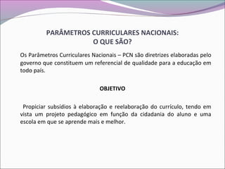 PARÂMETROS CURRICULARES NACIONAIS:
O QUE SÃO?
Os Parâmetros Curriculares Nacionais – PCN são diretrizes elaboradas pelo
governo que constituem um referencial de qualidade para a educação em
todo país.
OBJETIVO
Propiciar subsídios à elaboração e reelaboração do currículo, tendo em
vista um projeto pedagógico em função da cidadania do aluno e uma
escola em que se aprende mais e melhor.
 