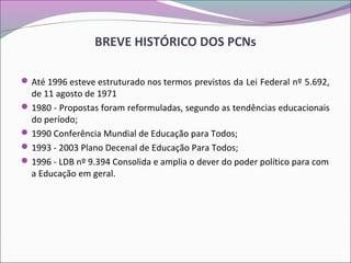 BREVE HISTÓRICO DOS PCNs
Até 1996 esteve estruturado nos termos previstos da Lei Federal nº 5.692,
de 11 agosto de 1971
1980 - Propostas foram reformuladas, segundo as tendências educacionais
do período;
1990 Conferência Mundial de Educação para Todos;
1993 - 2003 Plano Decenal de Educação Para Todos;
1996 - LDB nº 9.394 Consolida e amplia o dever do poder político para com
a Educação em geral.
 
