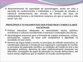 O desenvolvimento da capacidade de aprendizagem, tendo em vista a
aquisição de conhecimentos e habilidades e a formação de atitudes e
valores;O fortalecimento dos vínculos de família, dos laços de
solidariedade humana e de tolerância recíproca em que se assenta a vida
social” (art. 32).
PRINCÍPIOS E FUNDAMENTOS DOS PÂMETROS CURRICULARES
NACIONAIS
Práticas educativas adequadas às necessidades sociais, políticas,
econômicas e culturais considerando o interesse e motivações dos alunos;
Aprendizagens essenciais para a formação de sujeitos autônomos, críticos,
participativos, capazes de atuar com competência e dignidade na
sociedade em que vivem;
Domínio da língua falada e escrita, os princípios da reflexão matemática, as
coordenadas espaciais e temporais que organizam a percepção do mundo,
os princípios da explicação científica, as condições de fruição da arte e das
mensagens estéticas, domínios de saber tradicionalmente presentes nas
diferentes concepções do papel da educação no mundo democrático, até
outras tantas exigências que se impõem no mundo contemporâneo.
 