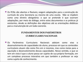 Os PCNs são abertos e flexíveis; exigem adaptações para a construção do
currículo de uma Secretaria ou mesmo de uma escola. Não se impõem
como uma diretriz obrigatória: o que se pretende é que ocorram
adaptações, por meio do diálogo, entre estes documentos e as práticas já
existentes, desde as definições dos objetivos até as orientações didáticas
para a manutenção de um todo coerente.
FUNDAMENTOS DOS PARÂMETROS
CURRICULARES NACIONAIS
Os Parâmetros Curriculares Nacionais adotam como eixo o
desenvolvimento de capacidades do aluno, processo em que os conteúdos
curriculares atuam não como fins em si mesmos, mas como meios para a
aquisição e desenvolvimento dessas capacidades. Nesse sentido, o que se
tem em vista é que o aluno possa ser sujeito de sua própria formação, em
um complexo processo interativo em que também o professor se veja
como sujeito de conhecimento.
 