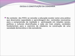 ESCOLA E CONSTITUIÇÃO DA CIDADANIA
No contexto dos PCN’s se concebe a educação escolar como uma prática
que desenvolve capacidades e aprendizagem dos conteúdos necessários
para a compreensão da realidade e participação em relações sociais,
políticas e culturais diversificadas e cada vez mais amplas, condições
fundamentais para o exercício da cidadania na construção de uma
sociedade democrática e não excludente.
 