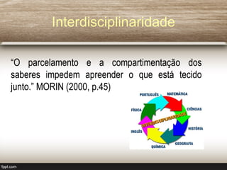 Interdisciplinaridade
“O parcelamento e a compartimentação dos
saberes impedem apreender o que está tecido
junto.” MORIN (2000, p.45)
 