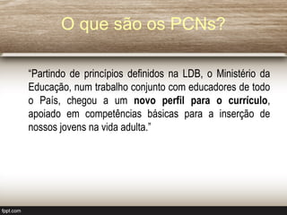 O que são os PCNs?
“Partindo de princípios definidos na LDB, o Ministério da
Educação, num trabalho conjunto com educadores de todo
o País, chegou a um novo perfil para o currículo,
apoiado em competências básicas para a inserção de
nossos jovens na vida adulta.”
 