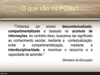 “Tínhamos um ensino descontextualizado,
compartimentalizado e baseado no acúmulo de
informações. Ao contrário disso, buscamos dar significado
ao conhecimento escolar, mediante a contextualização;
evitar a compartimentalização, mediante a
interdisciplinaridade; e incentivar o raciocínio e a
capacidade de aprender.”
(Ministério da Educação)
O que são os PCNs?
 