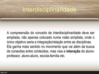 Interdisciplinaridade
A compreensão do conceito de interdisciplinaridade deve ser
ampliada, não apenas colocado numa visão simplista, onde o
único objetivo seria a integração/relação entre as disciplinas.
Ela ganha mais sentido no movimento que vai além da busca
de conexões entre conteúdos, mas visa a interação do aluno-
professor, aluno-aluno, escola-família etc.
 