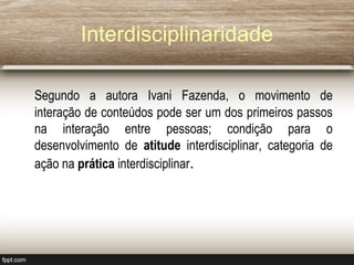 Interdisciplinaridade
Segundo a autora Ivani Fazenda, o movimento de
interação de conteúdos pode ser um dos primeiros passos
na interação entre pessoas; condição para o
desenvolvimento de atitude interdisciplinar, categoria de
ação na prática interdisciplinar.
 