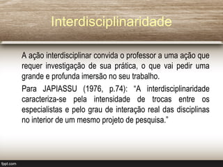 Interdisciplinaridade
A ação interdisciplinar convida o professor a uma ação que
requer investigação de sua prática, o que vai pedir uma
grande e profunda imersão no seu trabalho.
Para JAPIASSU (1976, p.74): “A interdisciplinaridade
caracteriza-se pela intensidade de trocas entre os
especialistas e pelo grau de interação real das disciplinas
no interior de um mesmo projeto de pesquisa.”
 