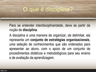 O que é disciplina?
Para se entender interdisciplinaridade, deve se partir da
noção de disciplina.
A disciplina é uma maneira de organizar, de delimitar, ela
representa um conjunto de estratégias organizacionais,
uma seleção de conhecimentos que são ordenados para
apresentar ao aluno, com o apoio de um conjunto de
procedimentos didáticos e metodológicos para seu ensino
e de avaliação da aprendizagem.
 