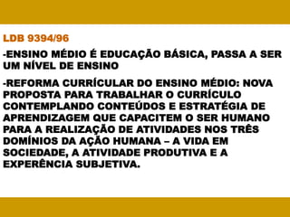 LDB 9394/96
-ENSINO MÉDIO É EDUCAÇÃO BÁSICA, PASSA A SER
UM NÍVEL DE ENSINO
-REFORMA CURRÍCULAR DO ENSINO MÉDIO: NOVA
PROPOSTA PARA TRABALHAR O CURRÍCULO
CONTEMPLANDO CONTEÚDOS E ESTRATÉGIA DE
APRENDIZAGEM QUE CAPACITEM O SER HUMANO
PARA A REALIZAÇÃO DE ATIVIDADES NOS TRÊS
DOMÍNIOS DA AÇÃO HUMANA – A VIDA EM
SOCIEDADE, A ATIVIDADE PRODUTIVA E A
EXPERÊNCIA SUBJETIVA.
 