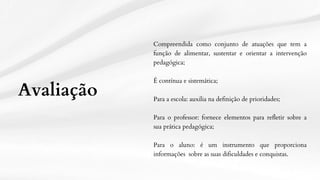 Compreendida como conjunto de atuações que tem a
função de alimentar, sustentar e orientar a intervenção
pedagógica;
É contínua e sistemática;
Para a escola: auxilia na definição de prioridades;
Para o professor: fornece elementos para refletir sobre a
sua prática pedagógica;
Para o aluno: é um instrumento que proporciona
informações sobre as suas dificuldades e conquistas.
Avaliação
 