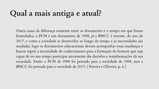 Qual a mais antiga e atual?
Outra causa da diferença existente entre os documento é o tempo em que foram
formulados, o PCN é um documento de 1998, já a BNCC é recente, do ano de
2017, e como a sociedade se desenvolve ao longo do tempo e as necessidades são
mudadas, logo os documentos educacionais devem acompanhar essas mudanças e
buscar suprir a necessidade de conhecimento para a formação do homem que seja
capaz de no seu tempo participar ativamente das decisões e transformações da sua
sociedade. Então o PCN de 1998 foi pensado para a sociedade de 1998, mas a
BNCC foi pensada para a sociedade de 2017. ( Pereira e Oliveira, p. 6 )
 
