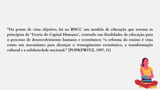 "Do ponto de vista objetivo, há na BNCC um modelo de educação que retoma os
princípios da ‘Teoria do Capital Humano’, centrado nas finalidades da educação para
o processo de desenvolvimento humano e econômico: “a reforma do ensino é vista
como um mecanismo para alcançar o ressurgimento econômico, a transformação
cultural e a solidariedade nacional.” (POPKEWITZ, 1997, 21)
 