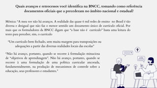 Quais avanços e retrocessos você identifica na BNCC, tomando como referência
documentos oficiais que a precederam no âmbito nacional e estadual?
Mônica: “A meu ver não há avanços. A realidade das quase 6 mil redes de ensino no Brasil é tão
diversa e desigual que não faz o menor sentido um documento único de currículo oficial. Por
mais que os formuladores da BNCC digam que “a base não é currículo” basta uma leitura do
texto para perceber, sim, o currículo
“Um currículo bem fechado, sem muita margem para transposições ou
adequações a partir das diversas realidades locais das escolas”
“Não há avanço, portanto, quando se recorre à formulação minuciosa
de “objetivos de aprendizagem”. Não há avanço, portanto, quando se
recorre à uma formulação de uma política curricular ancorada,
fundamentalmente, na produção de mecanismos de controle sobre a
educação, seus professores e estudantes.”
 