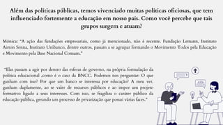 Além das políticas públicas, temos vivenciado muitas políticas oficiosas, que tem
influenciado fortemente a educação em nosso país. Como você percebe que tais
grupos surgem e atuam?
Mônica: “A ação das fundações empresariais, como já mencionado, não é recente. Fundação Lemann, Instituto
Airton Senna, Instituto Unibanco, dentre outros, passam a se agrupar formando o Movimento Todos pela Educação
e Movimento pela Base Nacional Comum.”
“Elas passam a agir por dentro das esferas de governo, na própria formulação da
política educacional ,como é o caso da BNCC. Podemos nos perguntar: O que
ganham com isso? Por que um banco se interessa por educação? A meu ver,
ganham duplamente, ao se valer de recursos públicos e ao impor um projeto
formativo ligado a seus interesses. Com isso, se fragiliza o caráter público da
educação pública, gerando um processo de privatização que possui várias faces.”
 