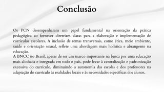 Conclusão
Os PCN desempenharam um papel fundamental na orientação da prática
pedagógica ao fornecer diretrizes claras para a elaboração e implementação de
currículos escolares. A inclusão de temas transversais, como ética, meio ambiente,
saúde e orientação sexual, reflete uma abordagem mais holística e abrangente na
educação.
A BNCC no Brasil, apesar de ser um marco importante na busca por uma educação
mais alinhada e integrada em todo o país, pode levar à centralização e padronização
excessiva do currículo, diminuindo a autonomia das escolas e dos professores na
adaptação do currículo às realidades locais e às necessidades específicas dos alunos.
 