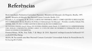 Referências
Brasil, Introdução: Parâmetros Curriculares Nacionais. Ministério da Educação e do Desporto. Brasília. 1997.
SILVA. M. Faz sentido uma Base Nacional Comum Curricular? Universidade Federal do Paraná.Revista X.
V.15.n.5.p.09-17,2020.
Dourado, L. F., & Siqueira, R. M. (2019). A ARTE DO DISFARCE: BNCC COMO GESTÃO E REGULAÇÃO
DO CURRÍCULO. Revista Brasileira De Política E Administração Da Educação - Periódico científico Editado Pela
ANPAE, 35(2), 291.NCC COMO GESTÃO E REGULAÇÃO DO CURRÍCULO
DE OLIVEIRA PEREIRA, Jamyle Paloma; DE OLIVEIRA PEREIRA, Jéssika Pâmela. O CURRÍCULO E A APRENDIZAGEM:
UMA ANÁLISE COMPARATIVA ENTRE A BNCC E O PCN NO EIXO DE NÚMEROS E OPERAÇÕES DOS ANOS
FINAIS DO ENSINO FUNDAMENTAL.
BRASIL. Ministério da Educação. Base Nacional Comum Curricular. Brasília, 2018.
Firmino,Fabiana. PCNs. You Tube, 7 de Março de 2018. disponível em:https://youtu.be/1mXinm2e7-Y?
si=xFz3DY5Vkc1Na2qs
 