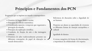 Exigências que se impõem no mundo contemporâneo:
Domínio da língua falada e escrita;
Princípios da reflexão matemática;
Coordenadas espaciais e temporais que organizam a
percepção do mundo;
Princípios da explicação científica;
Condições de fruição da arte e das mensagens
estéticas;
Domínios de saber tradicionalmente presentes nas
diferentes concepções do papel da educação no
mundo democrático.
Princípios e Fundamentos dos PCN
Relevância de discussões sobre a dignidade do
ser humano
Propiciar aos alunos as capacidades de vivenciar
as diferentes formas de inserção sociopolítica e
cultural
Igualdade de direitos
A recusa categórica de formas de discriminação,
a importância da solidariedade e do respeito.
 