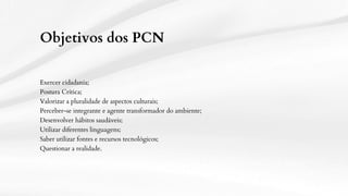 Objetivos dos PCN
Exercer cidadania;
Postura Crítica;
Valorizar a pluralidade de aspectos culturais;
Perceber-se integrante e agente transformador do ambiente;
Desenvolver hábitos saudáveis;
Utilizar diferentes linguagens;
Saber utilizar fontes e recursos tecnológicos;
Questionar a realidade.
 