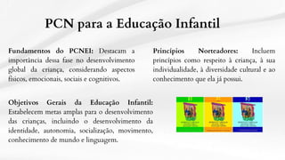 PCN para a Educação Infantil
Fundamentos do PCNEI: Destacam a
importância dessa fase no desenvolvimento
global da criança, considerando aspectos
físicos, emocionais, sociais e cognitivos.
Princípios Norteadores: Incluem
princípios como respeito à criança, à sua
individualidade, à diversidade cultural e ao
conhecimento que ela já possui.
Objetivos Gerais da Educação Infantil:
Estabelecem metas amplas para o desenvolvimento
das crianças, incluindo o desenvolvimento da
identidade, autonomia, socialização, movimento,
conhecimento de mundo e linguagem.
 
