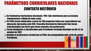PARÂMETROS CURRICULARES NACIONAIS
 Os Parâmetros Curriculares Nacionais- PCN- São referências para os Ensinos
Fundamentais e Médio de todo o país.
 Os PCNs foram elaborados a partir de 700 propostas feitas por especialistas em
educação. Aprovados pelo CNE ( Conselho Nacional de Educação) Eles foram
transformados nos livros que foram enviados aos professores.
 Foram divulgados e classificados pelo Presidente Fernando Henrique no dia 15, de
outubro de 1997.
 Quando os professores receberam os PCNs, foi acompanhado pela carta do senhor
Presidente.
CONTEXTO HISTÓRICO
 