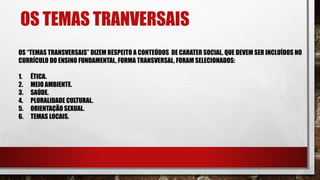 OS TEMAS TRANVERSAIS
OS “TEMAS TRANSVERSAIS” DIZEM RESPEITO A CONTEÚDOS DE CARATER SOCIAL, QUE DEVEM SER INCLUÍDOS NO
CURRÍCULO DO ENSINO FUNDAMENTAL, FORMA TRANSVERSAL, FORAM SELECIONADOS:
1. ÉTICA.
2. MEIO AMBIENTE.
3. SAÚDE.
4. PLURALIDADE CULTURAL.
5. ORIENTAÇÃO SEXUAL.
6. TEMAS LOCAIS.
 
