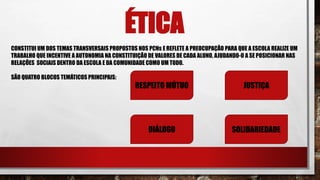 ÉTICA
CONSTITUI UM DOS TEMAS TRANSVERSAIS PROPOSTOS NOS PCNs E REFLETE A PREOCUPAÇÃO PARA QUE A ESCOLA REALIZE UM
TRABALHO QUE INCENTIVE A AUTONOMIA NA CONSTITUIÇÃO DE VALORES DE CADA ALUNO, AJUDANDO-O A SE POSICIONAR NAS
RELAÇÕES SOCIAIS DENTRO DA ESCOLA E DA COMUNIDADE COMO UM TODO.
SÃO QUATRO BLOCOS TEMÁTICOS PRINCIPAIS:
RESPEITO MÚTUO JUSTIÇA
DIÁLOGO SOLIDARIEDADE
 