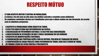 RESPEITO MÚTUO
o O TEMA RESPEITO MUTUO É CENTRAL NA MORALIDADE.
o A criança ( de até sete ou oito anos em média) concebe o respeito como unilateral.
o Os seguintes contéudos devem ser trabalhados para que o aluno evolua em sua formação, de acordo
com os objetivos propostos:
1. O RESPEITO A PRIVACIDADE COMO DIREITO DE TODOS.
2. O ZELO PELO BOM ESTADO DAS DEPENDÊNCIAS DA ESCOLA.
3. A VALORIZAÇÃO DO PATRIMÔNIO CULTURAL E O ZELO POR SUA CONSERVAÇÃO.
4. A IDENTIFICAÇÃO DE SITUAÇÕES EM QUE É FERIA A DIGNIDADE DO SER HUMANO.
5. O RESPEITO AS MANIFESTAÇÕES CULTURAIS.
6. A COORDENAÇÃO DAS PRÓPRIAS AÇÕES COM OS OUTROS, POR MEIO DE TRABALHO EM GRUPO.
7. A COMPREENSÃO DE LUGAR PÚBLICO COMO PATRIMONIO DE TODOS, CUJO ZELO É DEVER DE TODOS.
8. AS FORMAS LEGAIS DE LUTAR CONTRA O PRECONCEITO.
 