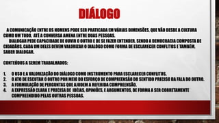 DIÁLOGO
A COMUNICAÇÃO ENTRE OS HOMENS PODE SER PRATICADA EM VÁRIAS DIMENSÕES, QUE VÃO DESDE A CULTURA
COMO UM TODO, ATÉ A CONVERSA AMENA ENTRE DUAS PESSOAS.
DIALOGAR PEDE CAPACIDADE DE OUVIR O OUTRO E DE SE FAZER ENTENDER. SENDO A DEMOCRACIA COMPOSTA DE
CIDADÃOS, CADA UM DELES DEVEM VALORIZAR O DIALÓGO COMO FORMA DE ESCLARECER CONFLITOS E TAMBÉM,
SABER DIALOGAR.
CONTEÚDOS A SEREM TRABALHADOS:
1. O USO E A VALORIZAÇÃO DO DIÁLOGO COMO INSTRUMENTO PARA ESCLARECER CONFLITOS.
2. O ATO DE ESCUTAR O OUTRO POR MEIO DO ESFORÇO DE COMPREENSÃO DO SENTIDO PRECISO DA FALA DO OUTRO.
3. A FORMULAÇÃO DE PERGUNTAS QUE AJUDEM A REFERIDA COMPREENSÃO.
4. A EXPRESSÃO CLARA E PRECISA DE IDÉIAS, OPINIÕES, E ARGUMENTOS, DE FORMA A SER CORRETAMENTE
COMPREENDIDO PELAS OUTRAS PESSOAS.
 