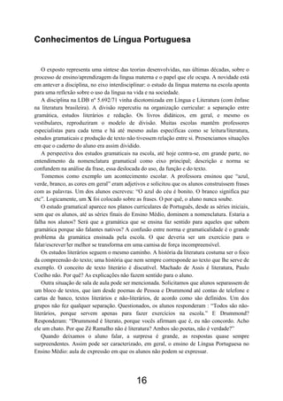 Conhecimentos de Língua Portuguesa


    O exposto representa uma síntese das teorias desenvolvidas, nas últimas décadas, sobre o
processo de ensino/aprendizagem da língua materna e o papel que ele ocupa. A novidade está
em antever a disciplina, no eixo interdisciplinar: o estudo da língua materna na escola aponta
para uma reflexão sobre o uso da língua na vida e na sociedade.
    A disciplina na LDB nº 5.692/71 vinha dicotomizada em Língua e Literatura (com ênfase
na literatura brasileira). A divisão repercutiu na organização curricular: a separação entre
gramática, estudos literários e redação. Os livros didáticos, em geral, e mesmo os
vestibulares, reproduziram o modelo de divisão. Muitas escolas mantêm professores
especialistas para cada tema e há até mesmo aulas específicas como se leitura/literatura,
estudos gramaticais e produção de texto não tivessem relação entre si. Presenciamos situações
em que o caderno do aluno era assim dividido.
    A perspectiva dos estudos gramaticais na escola, até hoje centra-se, em grande parte, no
entendimento da nomenclatura gramatical como eixo principal; descrição e norma se
confundem na análise da frase, essa deslocada do uso, da função e do texto.
    Tomemos como exemplo um acontecimento escolar. A professora ensinou que “azul,
verde, branco, as cores em geral” eram adjetivos e solicitou que os alunos construíssem frases
com as palavras. Um dos alunos escreveu: “O azul do céu é bonito. O branco significa paz
etc”. Logicamente, um X foi colocado sobre as frases. O por quê, o aluno nunca soube.
    O estudo gramatical aparece nos planos curriculares de Português, desde as séries iniciais,
sem que os alunos, até as séries finais do Ensino Médio, dominem a nomenclatura. Estaria a
falha nos alunos? Será que a gramática que se ensina faz sentido para aqueles que sabem
gramática porque são falantes nativos? A confusão entre norma e gramaticalidade é o grande
problema da gramática ensinada pela escola. O que deveria ser um exercício para o
falar/escrever/ler melhor se transforma em uma camisa de força incompreensível.
    Os estudos literários seguem o mesmo caminho. A história da literatura costuma ser o foco
da compreensão do texto; uma história que nem sempre corresponde ao texto que lhe serve de
exemplo. O conceito de texto literário é discutível. Machado de Assis é literatura, Paulo
Coelho não. Por quê? As explicações não fazem sentido para o aluno.
    Outra situação de sala de aula pode ser mencionada. Solicitamos que alunos separassem de
um bloco de textos, que iam desde poemas de Pessoa e Drummond até contas de telefone e
cartas de banco, textos literários e não-literários, de acordo como são definidos. Um dos
grupos não fez qualquer separação. Questionados, os alunos responderam : “Todos são não-
literários, porque servem apenas para fazer exercícios na escola.” E Drummond?
Responderam: “Drummond é literato, porque vocês afirmam que é, eu não concordo. Acho
ele um chato. Por que Zé Ramalho não é literatura? Ambos são poetas, não é verdade?”
    Quando deixamos o aluno falar, a surpresa é grande, as respostas quase sempre
surpreendentes. Assim pode ser caracterizado, em geral, o ensino de Língua Portuguesa no
Ensino Médio: aula de expressão em que os alunos não podem se expressar.




                                             16
 