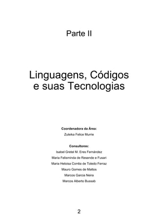 Parte II




Linguagens, Códigos
 e suas Tecnologias


          Coordenadora da Área:
            Zuleika Felice Murrie


               Consultores:
       Isabel Gretel M. Eres Fernández
    Maria Felisminda de Resende e Fusari
    Maria Heloisa Corrêa de Toledo Ferraz
          Mauro Gomes de Mattos
            Marcos Garcia Neira
           Marcos Alberto Bussab




                     2
 