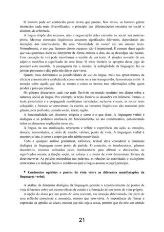O homem pode ser conhecido pelos textos que produz. Nos textos, os homens geram
intertextos cada mais diversificados, o princípio das diferenciações encontra no social o
alimento de referência.
   A língua dispõe dos recursos, mas a organização deles encontra no social sua matéria-
prima. Mesmas estruturas lingüísticas assumem significados diferentes, dependendo das
intenções dos interlocutores. Há uma “diversidade de vozes” em um mesmo texto.
Normalmente, o uso que fazemos desses recursos não é intencional. É comum dizer aquilo
que não queremos dizer ou interpretar de forma errônea o dito, daí as desculpas são muitas.
Uma entoação de voz pode transformar o sentido de um texto. A simples inversão de um
adjetivo modifica o significado de uma frase. O texto literário se apropria desse jogo do
possível com maestria. A propaganda faz o mesmo. A ambigüidade da linguagem faz os
juristas provarem o dito pelo não dito e vice-versa.
   Quanto mais dominamos as possibilidades de uso da língua, mais nos aproximamos da
eficácia comunicativa estabelecida como norma ou a sua transgressão, denominada estilo. A
atenção sobre aquilo que não se mostra e como se mostra traz informações sobre quem
produz e para que produz.
   Os gêneros discursivos cada vez mais flexíveis no mundo moderno nos dizem sobre a
natureza social da língua. Por exemplo, o texto literário se desdobra em inúmeras formas; o
texto jornalístico e a propaganda manifestam variedades, inclusive visuais; os textos orais
coloquiais e formais se aproximam da escrita; as variantes lingüísticas são marcadas pelo
gênero, pela profissão, camada social, idade, região.
   A funcionalidade dos discursos estipula o como e o que dizer. A linguagem verbal é
dialógica e só podemos analisá-la em funcionamento, no ato comunicativo, considerando
todos os elementos implicados nesse ato.
   A língua, na sua atualização, representa e reflete a experiência em ação, as emoções,
desejos, necessidades, a visão de mundo, valores, ponto de vista. A linguagem verbal é
encontro e luta, é corpo a corpo que não admite passividade.
   Toda e qualquer análise gramatical, estilística, textual deve considerar a dimensão
dialógica da linguagem como ponto de partida. O contexto, os interlocutores, gêneros
discursivos, recursos utilizados pelos interlocutores para afirmar o dito/escrito, os
significados sociais, a função social, os valores e o ponto de vista determinam formas de
dizer/escrever. As paixões escondidas nas palavras, as relações de autoridade, o dialogismo
entre textos e o diálogo fazem o cenário no qual a língua assume o papel principal.

  •   Confrontar opiniões e pontos de vista sobre as diferentes manifestações da
linguagem verbal.

   A análise da dimensão dialógica da linguagem permite o reconhecimento de pontos de
vista diferentes sobre um mesmo objeto de estudo e a formação de um ponto de vista próprio.
   A opção do aluno por um ponto de vista coerente, em situação determinada, faz parte de
uma reflexão consciente e assumida, mesmo que provisória. A importância de liberar a
expressão da opinião do aluno, mesmo que não seja a nossa, permite que ele crie um sentido




                                           21
 