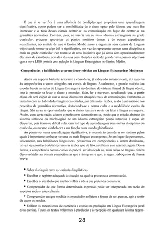 O que aí se verifica é uma afluência de condições que propiciam uma aprendizagem
significativa, como podem ser a possibilidade de o aluno optar pelo idioma que mais lhe
interessar e o foco desses cursos centrar-se na comunicação em lugar de centrar-se na
gramática normativa. Convém, pois, ao inserir um ou mais idiomas estrangeiros na grade
curricular, procurar aproveitar os pontos positivos dessas e de outras experiências
semelhantes, no sentido de que o Ensino Médio passe a organizar seus cursos de Línguas
objetivando tornar-se algo útil e significativo, em vez de representar apenas uma disciplina a
mais na grade curricular. Por tratar-se de uma iniciativa que já conta com aproximadamente
dez anos de existência, sem dúvida suas contribuições serão de grande valia para os objetivos
que a nova LDB postula com relação às Línguas Estrangeiras no Ensino Médio.

Competências e habilidades a serem desenvolvidas em Línguas Estrangeiras Modernas

   Ainda um aspecto bastante relevante a considerar, já esboçado anteriormente, diz respeito
às competências a serem atingidas nos cursos de línguas. Atualmente, a grande maioria das
escolas baseia as aulas de Língua Estrangeira no domínio do sistema formal da língua objeto,
isto é, pretende-se levar o aluno a entender, falar, ler e escrever, acreditando que, a partir
disso, ele será capaz de usar o novo idioma em situações reais de comunicação. Entretanto, o
trabalho com as habilidades lingüísticas citadas, por diferentes razões, acaba centrando-se nos
preceitos da gramática normativa, destacando-se a norma culta e a modalidade escrita da
língua. São raras as oportunidades que o aluno tem para ouvir ou falar a língua estrangeira.
Assim, com certa razão, alunos e professores desmotivam-se, posto que o estudo abstrato do
sistema sintático ou morfológico de um idioma estrangeiro pouco interesse é capaz de
despertar, pois torna-se difícil relacionar tal tipo de aprendizagem com outras disciplinas do
currículo, ou mesmo estabelecer a sua função num mundo globalizado.
   Ao pensar-se numa aprendizagem significativa, é necessário considerar os motivos pelos
quais é importante conhecer-se uma ou mais línguas estrangeiras. Se em lugar de pensarmos,
unicamente, nas habilidades lingüísticas, pensarmos em competências a serem dominadas,
talvez seja possível estabelecermos as razões que de fato justificam essa aprendizagem. Dessa
forma, a competência comunicativa só poderá ser alcançada se, num curso de línguas, forem
desenvolvidas as demais competências que a integram e que, a seguir, esboçamos de forma
breve:


   • Saber distinguir entre as variantes lingüísticas.
   • Escolher o registro adequado à situação na qual se processa a comunicação.
   • Escolher o vocábulo que melhor reflita a idéia que pretenda comunicar.
   • Compreender de que forma determinada expressão pode ser interpretada em razão de
aspectos sociais e/ou culturais.
   • Compreender em que medida os enunciados refletem a forma de ser, pensar, agir e sentir
de quem os produz.
   • Utilizar os mecanismos de coerência e coesão na produção em Língua Estrangeira (oral
e/ou escrita). Todos os textos referentes à produção e à recepção em qualquer idioma regem-


                                             28
 