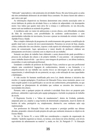 “fabricado” espectadores e não praticantes de atividades físicas. De uma forma geral, as aulas
não têm arrebanhado defensores da atividade física constante. Os alunos fazem não sabem o
quê, nem o por quê.
   As informações disponíveis na literatura demonstram uma estreita associação entre os
níveis habituais de prática da atividade física e os índices de adiposidade e de desempenho
motor. Isso indica que quanto mais ativa for a criança e o adolescente, no seu dia-a-dia,
menor será sua tendência ao acúmulo de gordura.
   A incidência cada vez maior de adolescentes e jovens obesos, com dificuldades oriundas
da falta de movimento, com possibilidades de acidentes cardiovasculares e com
oportunidades reduzidas de movimento, leva-nos a pensar na retomada da vertente voltada à
Aptidão Física e Saúde.
   Mas a simples elaboração de programas de condicionamento não garante a modificação do
quadro atual nem o sucesso do novo posicionamento. Pensemos no jovem de hoje, atuante,
crítico, conhecedor dos seus direitos, exposto a toda espécie de informações veiculadas pelos
meios de comunicação. Aqui, apresenta-se o maior desafio do professor: elaborar um
planejamento envolvente e coerente com os objetivos do seu trabalho.
   Somente um plano de trabalho bem elaborado e assim desenvolvido pode possibilitar o
processo de avaliação dos alunos e do próprio trabalho. É essa postura – de compromisso
com o trabalho desenvolvido – que eleva a auto-imagem do professor e, em última instância,
encaminha-o à auto-realização profissional.
   Estudando o trabalho do professor de Educação Física, concluiu-se que esse profissional
adquire uma considerável bagagem de conhecimentos, durante a sua formação, e o
empobrecimento do seu trabalho nas escolas leva-o ao não-resgate do que aprendeu, ao
esquecimento, à subutilização de seu potencial, ou seja, a não utilização de suas capacidades
e habilidades .
   A vida escolar foi bastante modificada pela nova Lei, dando abertura à iniciativa das
escolas e à equipe pedagógica. O professor de Educação Física, nesse momento, passa a ser
mais exigido quanto à sua qualificação e ao uso de seu conhecimento, principalmente, no que
corresponde ao planejamento de atividades que venham ao encontro dos interesses e
necessidades dos alunos.
   Portanto, todo e qualquer projeto de estímulo à atividade física deve ser proposto pelo
professor, submetido à aprovação pela equipe pedagógica e incluído na proposta de trabalho
da escola.
   O Regimento Escolar é a “tábua de mandamentos”, dentro da Unidade, podendo,
amparado pela Lei, ampliar a carga horária de determinado componente, inseri-lo dentro do
horário de aulas, prestigiá-lo ou, simplesmente, diminui-lo, caso nenhuma ação seja
implementada.
   Aos professores de Educação Física cabe recuperar o prestígio perdido nas últimas
décadas, propondo e desenvolvendo projetos de ação que realmente alcancem os objetivos do
Ensino Médio.
   No Art. 24 Inciso IV, a nova LDB traz considerações a respeito da organização do
trabalho: “poderão organizar-se classes, ou turmas, com alunos de séries distintas, com níveis
equivalentes de adiantamento na matéria” e, ainda, no Art. 26, Parágrafo 3º: “A Educação



                                            35
 