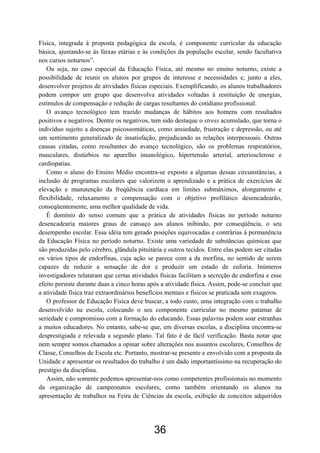 Física, integrada à proposta pedagógica da escola, é componente curricular da educação
básica, ajustando-se às faixas etárias e às condições da população escolar, sendo facultativa
nos cursos noturnos”.
   Ou seja, no caso especial da Educação Física, até mesmo no ensino noturno, existe a
possibilidade de reunir os alunos por grupos de interesse e necessidades e, junto a eles,
desenvolver projetos de atividades físicas especiais. Exemplificando, os alunos trabalhadores
podem compor um grupo que desenvolva atividades voltadas à restituição de energias,
estímulos de compensação e redução de cargas resultantes do cotidiano profissional.
   O avanço tecnológico tem trazido mudanças de hábitos aos homens com resultados
positivos e negativos. Dentre os negativos, tem sido destaque o stress acumulado, que torna o
indivíduo sujeito a doenças psicossomáticas, como ansiedade, frustração e depressão, ou até
um sentimento generalizado de insatisfação, prejudicando as relações interpessoais. Outras
causas citadas, como resultantes do avanço tecnológico, são os problemas respiratórios,
musculares, distúrbios no aparelho imunológico, hipertensão arterial, arteriosclerose e
cardiopatias.
   Como o aluno do Ensino Médio encontra-se exposto a algumas dessas circunstâncias, a
inclusão de programas escolares que valorizem o aprendizado e a prática de exercícios de
elevação e manutenção da freqüência cardíaca em limites submáximos, alongamento e
flexibilidade, relaxamento e compensação com o objetivo profilático desencadearão,
conseqüentemente, uma melhor qualidade de vida.
   É domínio do senso comum que a prática de atividades físicas no período noturno
desencadearia maiores graus de cansaço aos alunos inibindo, por conseqüência, o seu
desempenho escolar. Essa idéia tem gerado posições equivocadas e contrárias à permanência
da Educação Física no período noturno. Existe uma variedade de substâncias químicas que
são produzidas pelo cérebro, glândula pituitária e outros tecidos. Entre elas podem ser citadas
os vários tipos de endorfinas, cuja ação se parece com a da morfina, no sentido de serem
capazes de reduzir a sensação de dor e produzir um estado de euforia. Inúmeros
investigadores relataram que certas atividades físicas facilitam a secreção de endorfina e esse
efeito persiste durante duas a cinco horas após a atividade física. Assim, pode-se concluir que
a atividade física traz extraordinários benefícios mentais e físicos se praticada sem exageros.
   O professor de Educação Física deve buscar, a todo custo, uma integração com o trabalho
desenvolvido na escola, colocando o seu componente curricular no mesmo patamar de
seriedade e compromisso com a formação do educando. Essas palavras podem soar estranhas
a muitos educadores. No entanto, sabe-se que, em diversas escolas, a disciplina encontra-se
desprestigiada e relevada a segundo plano. Tal fato é de fácil verificação. Basta notar que
nem sempre somos chamados a opinar sobre alterações nos assuntos escolares, Conselhos de
Classe, Conselhos de Escola etc. Portanto, mostrar-se presente e envolvido com a proposta da
Unidade e apresentar os resultados do trabalho é um dado importantíssimo na recuperação do
prestígio da disciplina.
   Assim, não somente podemos apresentar-nos como competentes profissionais no momento
da organização de campeonatos escolares, como também orientando os alunos na
apresentação de trabalhos na Feira de Ciências da escola, exibição de conceitos adquiridos




                                             36
 