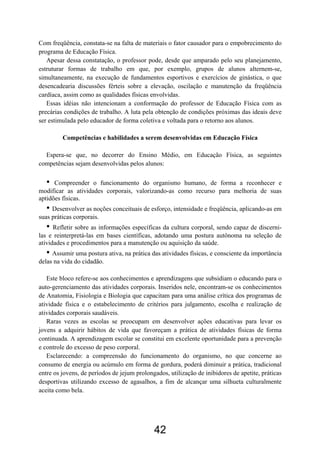 Com freqüência, constata-se na falta de materiais o fator causador para o empobrecimento do
programa de Educação Física.
   Apesar dessa constatação, o professor pode, desde que amparado pelo seu planejamento,
estruturar formas de trabalho em que, por exemplo, grupos de alunos alternem-se,
simultaneamente, na execução de fundamentos esportivos e exercícios de ginástica, o que
desencadearia discussões férteis sobre a elevação, oscilação e manutenção da freqüência
cardíaca, assim como as qualidades físicas envolvidas.
   Essas idéias não intencionam a conformação do professor de Educação Física com as
precárias condições de trabalho. A luta pela obtenção de condições próximas das ideais deve
ser estimulada pelo educador de forma coletiva e voltada para o retorno aos alunos.

         Competências e habilidades a serem desenvolvidas em Educação Física

  Espera-se que, no decorrer do Ensino Médio, em Educação Física, as seguintes
competências sejam desenvolvidas pelos alunos:

   •  Compreender o funcionamento do organismo humano, de forma a reconhecer e
modificar as atividades corporais, valorizando-as como recurso para melhoria de suas
aptidões físicas.
   • Desenvolver as noções conceituais de esforço, intensidade e freqüência, aplicando-as em
suas práticas corporais.
   •  Refletir sobre as informações específicas da cultura corporal, sendo capaz de discerni-
las e reinterpretá-las em bases científicas, adotando uma postura autônoma na seleção de
atividades e procedimentos para a manutenção ou aquisição da saúde.
   • Assumir uma postura ativa, na prática das atividades físicas, e consciente da importância
delas na vida do cidadão.

   Este bloco refere-se aos conhecimentos e aprendizagens que subsidiam o educando para o
auto-gerenciamento das atividades corporais. Inseridos nele, encontram-se os conhecimentos
de Anatomia, Fisiologia e Biologia que capacitam para uma análise crítica dos programas de
atividade física e o estabelecimento de critérios para julgamento, escolha e realização de
atividades corporais saudáveis.
   Raras vezes as escolas se preocupam em desenvolver ações educativas para levar os
jovens a adquirir hábitos de vida que favoreçam a prática de atividades físicas de forma
continuada. A aprendizagem escolar se constitui em excelente oportunidade para a prevenção
e controle do excesso de peso corporal.
   Esclarecendo: a compreensão do funcionamento do organismo, no que concerne ao
consumo de energia ou acúmulo em forma de gordura, poderá diminuir a prática, tradicional
entre os jovens, de períodos de jejum prolongados, utilização de inibidores de apetite, práticas
desportivas utilizando excesso de agasalhos, a fim de alcançar uma silhueta culturalmente
aceita como bela.




                                             42
 