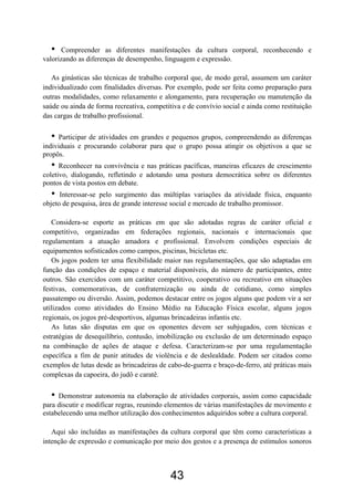 •    Compreender as diferentes manifestações da cultura corporal, reconhecendo e
valorizando as diferenças de desempenho, linguagem e expressão.

   As ginásticas são técnicas de trabalho corporal que, de modo geral, assumem um caráter
individualizado com finalidades diversas. Por exemplo, pode ser feita como preparação para
outras modalidades, como relaxamento e alongamento, para recuperação ou manutenção da
saúde ou ainda de forma recreativa, competitiva e de convívio social e ainda como restituição
das cargas de trabalho profissional.

  •   Participar de atividades em grandes e pequenos grupos, compreendendo as diferenças
individuais e procurando colaborar para que o grupo possa atingir os objetivos a que se
propôs.
  •   Reconhecer na convivência e nas práticas pacíficas, maneiras eficazes de crescimento
coletivo, dialogando, refletindo e adotando uma postura democrática sobre os diferentes
pontos de vista postos em debate.
  •   Interessar-se pelo surgimento das múltiplas variações da atividade física, enquanto
objeto de pesquisa, área de grande interesse social e mercado de trabalho promissor.

   Considera-se esporte as práticas em que são adotadas regras de caráter oficial e
competitivo, organizadas em federações regionais, nacionais e internacionais que
regulamentam a atuação amadora e profissional. Envolvem condições especiais de
equipamentos sofisticados como campos, piscinas, bicicletas etc.
   Os jogos podem ter uma flexibilidade maior nas regulamentações, que são adaptadas em
função das condições de espaço e material disponíveis, do número de participantes, entre
outros. São exercidos com um caráter competitivo, cooperativo ou recreativo em situações
festivas, comemorativas, de confraternização ou ainda de cotidiano, como simples
passatempo ou diversão. Assim, podemos destacar entre os jogos alguns que podem vir a ser
utilizados como atividades do Ensino Médio na Educação Física escolar, alguns jogos
regionais, os jogos pré-desportivos, algumas brincadeiras infantis etc.
   As lutas são disputas em que os oponentes devem ser subjugados, com técnicas e
estratégias de desequilíbrio, contusão, imobilização ou exclusão de um determinado espaço
na combinação de ações de ataque e defesa. Caracterizam-se por uma regulamentação
específica a fim de punir atitudes de violência e de deslealdade. Podem ser citados como
exemplos de lutas desde as brincadeiras de cabo-de-guerra e braço-de-ferro, até práticas mais
complexas da capoeira, do judô e caratê.

  •  Demonstrar autonomia na elaboração de atividades corporais, assim como capacidade
para discutir e modificar regras, reunindo elementos de várias manifestações de movimento e
estabelecendo uma melhor utilização dos conhecimentos adquiridos sobre a cultura corporal.

   Aqui são incluídas as manifestações da cultura corporal que têm como características a
intenção de expressão e comunicação por meio dos gestos e a presença de estímulos sonoros



                                            43
 
