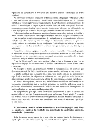 expressam, se concretizam e proliferam em múltiplos espaços simultâneos de forma
relacional.
   No campo dos sistemas de linguagem, podemos delimitar a linguagem verbal e não-verbal
e seus cruzamentos verbo-visuais, audio-visuais, audio-verbo-visuais etc. A estrutura
simbólica da comunicação visual e/ou gestual como da verbal constitui sistemas arbitrários de
sentido e comunicação. A organização do espaço social, as ações dos agentes coletivos,
normas, os costumes, rituais e comportamentos institucionais influem e são influenciados na
e pela linguagem, que se mostra produto e produtora da cultura e da comunicação social.
   Podemos assim falar em linguagens que se confrontam, nas práticas sociais e na história, e
fazem com que a circulação de sentidos produza formas sensoriais e cognitivas diferenciadas.
   Nas interações, relações comunicativas de conhecimento e reconhecimento, códigos,
símbolos que estão em uso e permitem a adequação de sentidos partilhados são gerados e
transformados e representações são convencionadas e padronizadas. Os códigos se mostram
no conjunto de escolhas e combinações discursivas, gramaticais, lexicais, fonológicas,
gráficas etc.
   Nas práticas sociais, o espaço de produção de sentidos é simultâneo. Nesse, as linguagens
se estruturam, normas (códigos) são partilhadas e negociadas. Como diz Bakhtin, a arena de
luta daqueles que procuram conservar ou transgredir os sentidos acumulados são as trocas
lingüísticas, relações de força entre interlocutores.
   O ato da fala pressupõe uma competência social de utilizar a língua de acordo com as
expectativas em jogo. No ato interlocutivo, o contexto verbal relaciona-se com o extra-verbal
e vice-versa.
   As condições e formas de comunicação refletem a realização social em símbolos que
ultrapassam as particularidades do sujeito, que passa a ser visto em interação com o outro.
   O caráter dialógico das linguagens impõe uma visão muito além do ato comunicativo
superficial e imediato. Os significados embutidos em cada particularidade devem ser
recuperados pelo estudo histórico, social e cultural dos símbolos que permeiam o cotidiano.
   No mundo contemporâneo, marcado pelo apelo informativo imediato, a reflexão sobre as
linguagens e seus sistemas, que se mostram articulados por múltiplos códigos, e sobre os
processos e procedimentos comunicativos é mais do que uma necessidade, é uma garantia de
participação ativa na vida social, a cidadania desejada.
   As competências que aqui serão objetivadas correspondem à área e deverão ser
desenvolvidas no processo de ensino-aprendizagem, ao longo do Ensino Médio. A proposta
não pretende reduzir os conhecimentos a serem aprendidos, mas sim definir os limites sem os
quais o aluno desse nível de ensino teria dificuldades para prosseguir os estudos e participar
da vida social.

  • Compreender e usar os sistemas simbólicos das diferentes linguagens como meios
de organização cognitiva da realidade pela constituição de significados, expressão,
comunicação e informação.

   Toda linguagem carrega dentro de si uma visão de mundo, prenha de significados e
significações que vão além do seu aspecto formal. O estudo apenas do aspecto formal,



                                             6
 