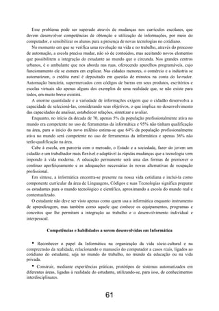 Esse problema pode ser superado através de mudanças nos currículos escolares, que
devem desenvolver competências de obtenção e utilização de informações, por meio do
computador, e sensibilizar os alunos para a presença de novas tecnologias no cotidiano.
   No momento em que se verifica uma revolução na vida e no trabalho, através do processo
de automação, a escola precisa mudar, não só de conteúdos, mas aceitando novos elementos
que possibilitem a integração do estudante ao mundo que o circunda. Nos grandes centros
urbanos, é o ambulante que nos aborda nas ruas, oferecendo aparelhos programáveis, cujo
funcionamento ele se esmera em explicar. Nas cidades menores, o comércio e a indústria se
automatizam, o crédito rural é depositado em questão de minutos na conta do lavrador.
Automação bancária, supermercados com códigos de barras em seus produtos, escritórios e
escolas virtuais são apenas alguns dos exemplos de uma realidade que, se não existe para
todos, em muito breve existirá.
   A enorme quantidade e a variedade de informações exigem que o cidadão desenvolva a
capacidade de selecioná-las, considerando seus objetivos, o que implica no desenvolvimento
das capacidades de analisar, estabelecer relações, sintetizar e avaliar.
   Enquanto, no início da década de 70, apenas 5% da população profissionalmente ativa no
mundo era competente no uso de ferramentas da informática e 95% não tinham qualificação
na área, para o início do novo milênio estima-se que 64% da população profissionalmente
ativa no mundo será competente no uso de ferramentas da informática e apenas 36% não
terão qualificação na área.
   Cabe à escola, em parceria com o mercado, o Estado e a sociedade, fazer do jovem um
cidadão e um trabalhador mais flexível e adaptável às rápidas mudanças que a tecnologia vem
impondo à vida moderna. A educação permanente será uma das formas de promover o
contínuo aperfeiçoamento e as adequações necessárias às novas alternativas de ocupação
profissional.
   Em síntese, a informática encontra-se presente na nossa vida cotidiana e incluí-la como
componente curricular da área de Linguagens, Códigos e suas Tecnologias significa preparar
os estudantes para o mundo tecnológico e científico, aproximando a escola do mundo real e
contextualizado.
   O estudante não deve ser visto apenas como quem usa a informática enquanto instrumento
de aprendizagem, mas também como aquele que conhece os equipamentos, programas e
conceitos que lhe permitam a integração ao trabalho e o desenvolvimento individual e
interpessoal.

           Competências e habilidades a serem desenvolvidas em Informática

  •   Reconhecer o papel da Informática na organização da vida sócio-cultural e na
compreensão da realidade, relacionando o manuseio do computador a casos reais, ligados ao
cotidiano do estudante, seja no mundo do trabalho, no mundo da educação ou na vida
privada.
  •   Construir, mediante experiências práticas, protótipos de sistemas automatizados em
diferentes áreas, ligadas à realidade do estudante, utilizando-se, para isso, de conhecimentos
interdisciplinares.



                                            61
 